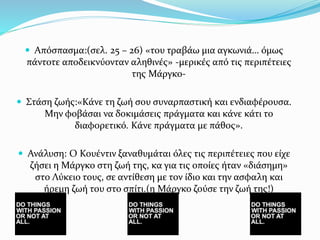  Απόσπασμα:(σελ. 25 – 26) «του τραβάω μια αγκωνιά… όμως
πάντοτε αποδεικνύονταν αληθινές» -μερικές από τις περιπέτειες
της Μάργκο-
 Στάση ζωής:«Κάνε τη ζωή σου συναρπαστική και ενδιαφέρουσα.
Μην φοβάσαι να δοκιμάσεις πράγματα και κάνε κάτι το
διαφορετικό. Κάνε πράγματα με πάθος».
 Ανάλυση: Ο Κουέντιν ξαναθυμάται όλες τις περιπέτειες που είχε
ζήσει η Μάργκο στη ζωή της, κα για τις οποίες ήταν «διάσημη»
στο Λύκειο τους, σε αντίθεση με τον ίδιο και την ασφαλη και
ήρεμη ζωή του στο σπίτι.(η Μάργκο ζούσε την ζωή της!)
 