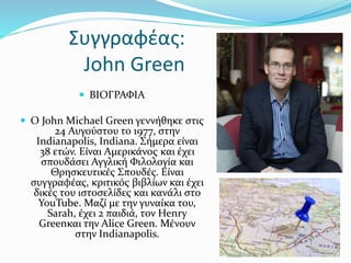 Συγγραφέας:
John Green
 ΒΙΟΓΡΑΦΙΑ
 Ο John Michael Green γεννήθηκε στις
24 Αυγούστου το 1977, στην
Indianapolis, Indiana. Σήμερα είναι
38 ετών. Είναι Αμερικάνος και έχει
σπουδάσει Αγγλική Φιλολογία και
Θρησκευτικές Σπουδές. Είναι
συγγραφέας, κριτικός βιβλίων και έχει
δικές του ιστοσελίδες και κανάλι στο
YouTube. Μαζί με την γυναίκα του,
Sarah, έχει 2 παιδιά, τον Henry
Greenκαι την Alice Green. Μένουν
στην Indianapolis.
 