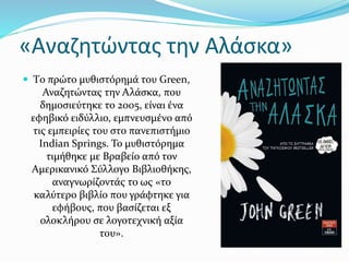 «Αναζητώντας την Αλάσκα»
 Tο πρώτο μυθιστόρημά του Green,
Αναζητώντας την Αλάσκα, που
δημοσιεύτηκε το 2005, είναι ένα
εφηβικό ειδύλλιο, εμπνευσμένο από
τις εμπειρίες του στο πανεπιστήμιο
Indian Springs. Το μυθιστόρημα
τιμήθηκε με Βραβείο από τον
Αμερικανικό Σύλλογο Βιβλιοθήκης,
αναγνωρίζοντάς το ως «το
καλύτερο βιβλίο που γράφτηκε για
εφήβους, που βασίζεται εξ
ολοκλήρου σε λογοτεχνική αξία
του».
 