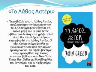«Το Λάθος Αστέρι»
 Έκτο βιβλίο του, το Λάθος Αστέρι,
κυκλοφόρησε τον Ιανουάριο του
2012. Ο συγγραφέας εξήγησε ότι
πολλά μέρη του Sequel (ενός
βιβλίου που ξεκίνησε να γράφει αλλά
τελικά δεν ολοκλήρωσε) έχουν
επαναφερθεί στο Λάθος Αστέρι. Ο
John Green υπέγραψε όλα τα
150.000 αντίτυπα από την κιόλας
πρώτη έκδοση. Το βιβλίο βρέθηκε
στην πρώτη θέση της λίστας
νεανικών βιβλίων των New York
Times Best Seller για δυο βδομάδες
τον Ιανουάριο και το Φεβρουάριο
του 2012.
 