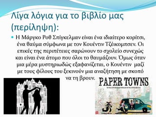 Λίγα λόγια για το βιβλίο μας
(περίληψη):
 Η Μάργκο Ροθ Σπίγκελμαν είναι ένα ιδιαίτερο κορίτσι,
ένα θαύμα σύμφωνα με τον Κουέντιν Τζέικομπσεν. Οι
επικές της περιπέτειες σαρώνουν το σχολείο συνεχώς
και είναι ένα άτομο που όλοι το θαυμάζουν. Όμως όταν
μια μέρα μυστηριωδώς εξαφανίζεται, ο Κουέντιν μαζί
με τους φίλους του ξεκινούν μια αναζήτηση με σκοπό
να τη βρουν.
 