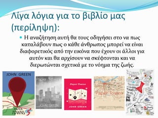 Λίγα λόγια για το βιβλίο μας
(περίληψη):
 Η αναζήτηση αυτή θα τους οδηγήσει στο να πως
καταλάβουν πως ο κάθε άνθρωπος μπορεί να είναι
διαφορετικός από την εικόνα που έχουν οι άλλοι για
αυτόν και θα αρχίσουν να σκέφτονται και να
διερωτώνται σχετικά με το νόημα της ζωής.
 