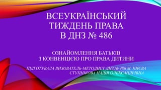 ВСЕУКРАЇНСЬКИЙ
ТИЖДЕНЬ ПРАВА
В ДНЗ № 486
ОЗНАЙОМЛЕННЯ БАТЬКІВ
З КОНВЕНЦІЄЮ ПРО ПРАВА ДИТИНИ
ПІДГОТУВАЛА ВИХОВАТЕЛЬ-МЕТОДИСТ ДНЗ № 486 М. КИЄВА
СТУПНІКОВА НАДІЯ ОЛЕКСАНДРІВНА
 