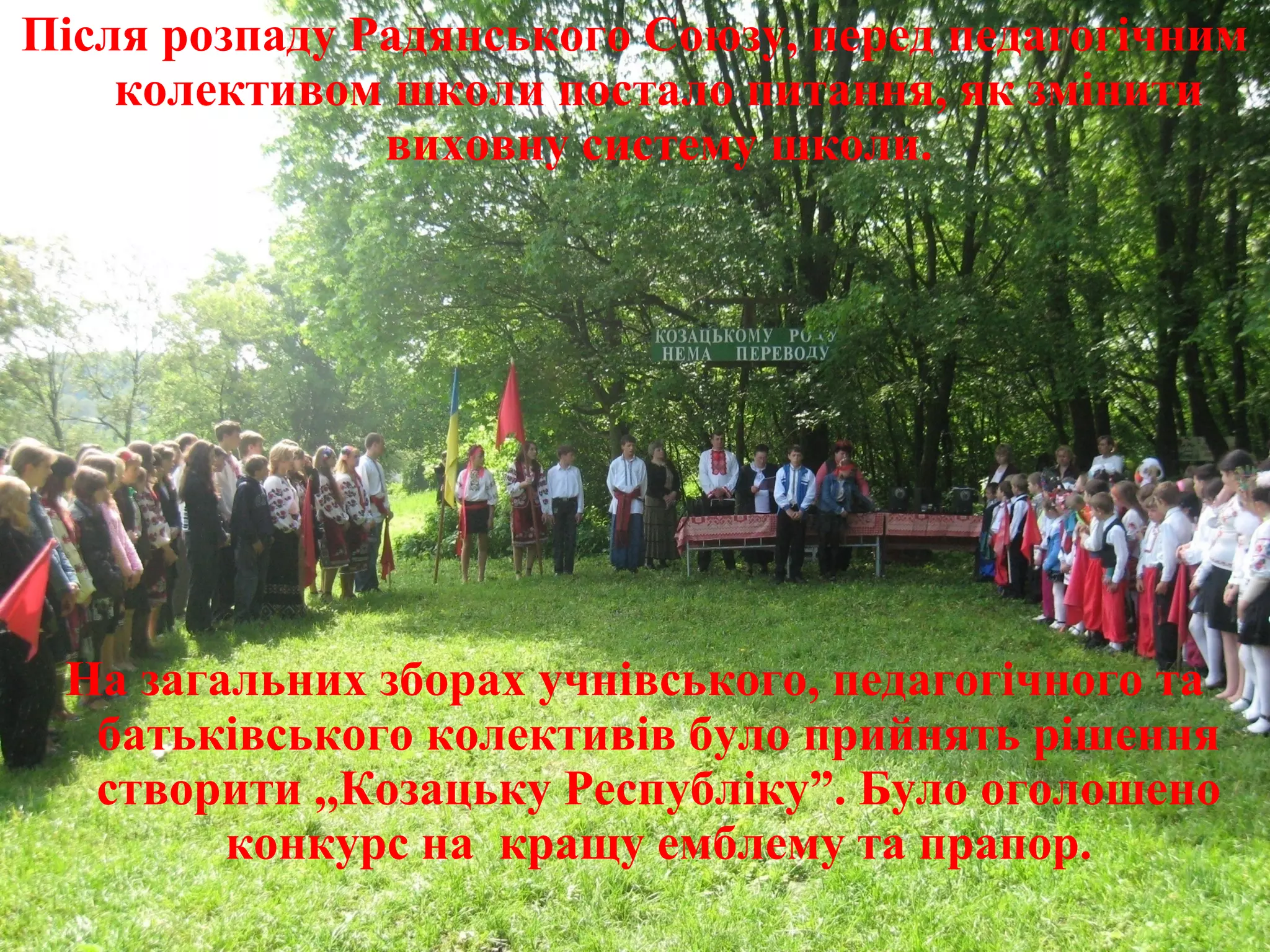Після розпаду Радянського Союзу, перед педагогічним
колективом школи постало питання, як змінити
виховну систему школи.
На загальних зборах учнівського, педагогічного та
батьківського колективів було прийнять рішення
створити ,,Козацьку Республіку”. Було оголошено
конкурс на кращу емблему та прапор.
 