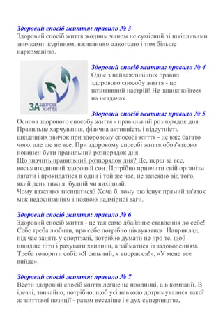 Здоровий спосіб життя: правило № 3
Здоровий спосіб життя жодним чином не сумісний зі шкідливими
звичками: курінням, вживанням алкоголю і тим більше
наркоманією.
Здоровий спосіб життя: правило № 4
Одне з найважливіших правил
здорового способу життя - це
позитивний настрій! Не зациклюйтеся
на невдачах.
Здоровий спосіб життя: правило № 5
Основа здорового способу життя - правильний розпорядок дня.
Правильне харчування, фізична активність і відсутність
шкідливих звичок при здоровому способі життя - це вже багато
чого, але ще не все. При здоровому способі життя обов'язково
повинен бути правильний розпорядок дня.
Що значить правильний розпорядок дня? Це, перш за все,
восьмигодинний здоровий сон. Потрібно привчити свій організм
лягати і прокидатися в один і той же час, не залежно від того,
який день тижня: будній чи вихідний.
Чому важливо висипатися? Хоча б, тому що існує прямий зв'язок
між недосипанням і появою надмірної ваги.
Здоровий спосіб життя: правило № 6
Здоровий спосіб життя - це так само дбайливе ставлення до себе!
Себе треба любити, про себе потрібно піклуватися. Наприклад,
під час занять у спортзалі, потрібно думати не про те, щоб
швидше піти і рахувати хвилини, а займатися із задоволенням.
Треба говорити собі: «Я сильний, я впораюся!», «У мене все
вийде».
Здоровий спосіб життя: правило № 7
Вести здоровий спосіб життя легше не поодинці, а в компанії. В
ідеалі, звичайно, потрібно, щоб усі навколо дотримувалися такої
ж життєвої позиції - разом веселіше і є дух суперництва,
 