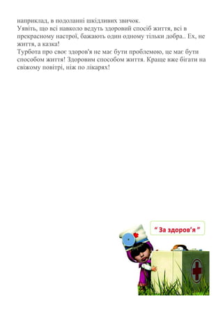 наприклад, в подоланні шкідливих звичок.
Уявіть, що всі навколо ведуть здоровий спосіб життя, всі в
прекрасному настрої, бажають один одному тільки добра.. Ех, не
життя, а казка!
Турбота про своє здоров'я не має бути проблемою, це має бути
способом життя! Здоровим способом життя. Краще вже бігати на
свіжому повітрі, ніж по лікарях!
 