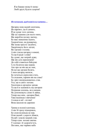 Я ж бажаю знову й знову:
Любі друзі, будьте здорові!
Не починай, щоб потім некидати…
Цигарку взяв малий хлопчина,
Як паровоз, іде й димить.
Й не думає того дитина,
Що це страшна для нього мить.
Він виробля погану звичку,
Бо вже звикатиме палить.
Здоров'ячко, як рукавичку,
Він може просто загубить.
Хворітимуть його легені,
Всі органи і голова.
А він стиска цигарку в жмені,
Та ще й радіє і співа!
Бо думає, що хитрий дуже,
Що він усіх перехитрив!
До себе ставиться байдуже
І сто болячок вже нажив.
Але про це він ще не знає,
Не всі ще органи болять.
І знов цигарку витягає,
Бо хочеться дорослим стать.
Та сильним, гарним він на стане!
Бо зріст вповільнюватись став.
Усе, що в світі є погане.
Хлопчина в організм запхав
Та ще й в залежність від цигарки
Потрапив хлопець, як в капкан.
Не допоможуть слово й лайки,
Тепер над ним - цигарка Пані,
Така маленька і нікчемна!
А влада в неї - он яка!
Вона щосили не даремно
Трима в полоні хлопчака.
А він їй зразу підкорився,
Бо сили-воленька не мав.
Отак малий з дороги збився,
Ослаб і зовсім хворий став.
Тепер одна погана звичка
У хлопця є й здоров'я їсть.
Поглянь, яке чарівне небо
 