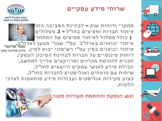 ‫עסקיים‬ ‫מידע‬ ‫שרותי‬
. –‫התחרותית‬ ‫הסביבה‬ ‫לבחינת‬ ‫שוק‬ ‫ודוחות‬ ‫מחקרי‬
– "‫ל‬ ‫בחו‬ ‫ומפיצים‬ ‫חברות‬ ‫איתור‬5‫שונים‬ ‫מסלולים‬
( )‫שלך‬ ‫המתחרים‬ ‫של‬ ‫מפיצים‬ ‫לאיתור‬ ‫מסלול‬ ‫כולל‬
. " " "‫ב‬ ‫לארה‬ ‫מטען‬ ‫שטרי‬ ‫י‬ ‫עפ‬ ‫ב‬ ‫בארה‬ ‫יבואנים‬ ‫איתור‬
. "‫לסין‬ ‫יבוא‬ ‫רשימוני‬ ‫י‬ ‫עפ‬ ‫בסין‬ ‫יבואנים‬ ‫איתור‬
.‫העסקי‬ ‫הסיכון‬ ‫לבחינת‬ ‫חברות‬ ‫על‬ ‫פיננסיים‬ ‫דוחות‬
.‫למחשב‬ ‫אלייך‬ ‫ופרויקטים‬ ‫מכרזים‬ ‫להזרמת‬ ‫תכנית‬
. "‫ל‬ ‫לחו‬ ‫היוצאים‬ ‫עסקים‬ ‫לאנשי‬ ‫מידע‬ ‫חבילת‬
. "‫ל‬ ‫בחו‬ ‫לחברות‬ ‫ואנליסטים‬ ‫מומחים‬ ‫עם‬ ‫שיחות‬
‫לצרכי‬ ‫מותאמות‬ ‫מידע‬ ‫ועבודות‬ ‫אנליסטים‬ ‫סקירות‬ ‫בצוע‬
.‫הלקוח‬
. :‫מקור‬ ‫תעודות‬ ‫והחתמת‬ ‫הנפקת‬ ‫וגם‬
‫פורטנוי‬ ‫אבנר‬
‫עסקי‬ ‫ומודיעין‬ ‫מידע‬
 