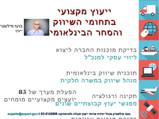 ‫מקצועי‬ ‫ייעוץ‬‫מקצועי‬ ‫ייעוץ‬
‫השיווק‬ ‫בתחומי‬‫השיווק‬ ‫בתחומי‬
‫הבינלאומי‬ ‫והסחר‬‫הבינלאומי‬ ‫והסחר‬
‫ליצוא‬ ‫החברה‬ ‫מוכנות‬ ‫בדיקת‬
"‫ל‬ ‫למנכ‬ ‫עסקי‬ ‫ליווי‬
‫בינלאומית‬ ‫שיווק‬ ‫תוכנית‬
‫חלקית‬ ‫במשרה‬ ‫שיווק‬ ‫מנהל‬
‫ורגולציה‬ ‫תקינה‬
‫שונים‬ ‫קבוצתיים‬ ‫יעוץ‬ ‫מפגשי‬
‫של‬ ‫מערך‬ ‫הפעלת‬85
‫יועצים‬‫מומחים‬ ‫מקצועיים‬
‫מילשטיי‬ ‫בועז‬
‫ייעוץ‬
‫ולוגיסטיקה‬ ‫תובלה‬ ‫ייעוץ‬ ‫שרותי‬ ‫יחידת‬ ‫מנהל‬ ‫מילשטיין‬ ‫בועז‬‫ולוגיסטיקה‬ ‫תובלה‬ ‫ייעוץ‬ ‫שרותי‬ ‫יחידת‬ ‫מנהל‬ ‫מילשטיין‬ ‫בועז‬03-514280603-5142806experts@export.gov.ilexperts@export.gov.il
 