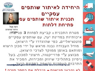 – ‫עסקיים‬ ‫שותפים‬ ‫איתור‬ ‫תכנית‬– ‫עסקיים‬ ‫שותפים‬ ‫איתור‬ ‫תכנית‬
‫דלתות‬ ‫פתיחת‬‫דלתות‬ ‫פתיחת‬
:‫לפחות‬ ‫קביעת‬ ‫התכנית‬ ‫מטרת‬3‫פגישות‬
,‫עסקיים‬ ‫שותפים‬ ‫עם‬ ‫יעד‬ ‫במדינת‬ ‫איכותיות‬
. " ,‫היצואן‬ ‫י‬ ‫ע‬ ‫שהוגדרו‬ ‫כפי‬ ‫פוטנציאליים‬
‫היצוא‬ ‫מכון‬ ‫ידי‬ ‫על‬ ‫מראש‬ ‫נבנה‬ ‫העבודה‬ ‫מודל‬
.‫היצואן‬ ‫לצרכי‬ ‫ממוקד‬ ‫באופן‬ ‫ומותאם‬
, , "‫בעל‬ ‫למכון‬ ‫חיצוני‬ ‫פרוייקטור‬ ‫י‬ ‫ע‬ ‫מבוצע‬
,‫את‬ ‫המכיר‬ ‫ומכירות‬ ‫שיווק‬ ‫בתהליכי‬ ‫ניסיון‬
.‫היעד‬ ‫במדינת‬ ‫והשפה‬ ‫העסקית‬ ‫התרבות‬
‫קול‬ ‫רנה‬
‫שותפים‬ ‫איתור‬
‫עסקיים‬
‫שותפים‬ ‫לאיתור‬ ‫היחידה‬‫שותפים‬ ‫לאיתור‬ ‫היחידה‬
‫עסקיים‬‫עסקיים‬
‫עסקיים‬ ‫שותפים‬ ‫איתור‬ ‫יחידה‬ ‫מנהלת‬ ‫קול‬ ‫רנה‬‫עסקיים‬ ‫שותפים‬ ‫איתור‬ ‫יחידה‬ ‫מנהלת‬ ‫קול‬ ‫רנה‬03-514293303-5142933reneek@export.gov.ilreneek@export.gov.il
 