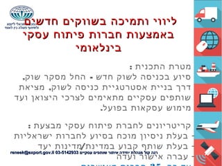 ‫חדשים‬ ‫בשווקים‬ ‫ותמיכה‬ ‫ליווי‬‫חדשים‬ ‫בשווקים‬ ‫ותמיכה‬ ‫ליווי‬
‫עסקי‬ ‫פיתוח‬ ‫חברות‬ ‫באמצעות‬‫עסקי‬ ‫פיתוח‬ ‫חברות‬ ‫באמצעות‬
‫בינלאומי‬‫בינלאומי‬
: ‫התכנית‬ ‫מטרת‬
, -‫שוק‬ ‫מסקר‬ ‫החל‬ ‫חדש‬ ‫לשוק‬ ‫בכניסה‬ ‫סיוע‬
,‫מציאת‬ ‫לשוק‬ ‫כניסה‬ ‫אסטרטגיית‬ ‫בניית‬ ‫דרך‬
‫ועד‬ ‫היצואן‬ ‫לצרכי‬ ‫מתאימים‬ ‫עסקיים‬ ‫שותפים‬
.‫בפועל‬ ‫עסקאות‬ ‫מימוש‬
: ‫מבצעת‬ ‫עסקי‬ ‫פיתוח‬ ‫לחברת‬ ‫קריטריונים‬
-‫ישראליות‬ ‫לחברות‬ ‫בסיוע‬ ‫מוכח‬ ‫ניסיון‬ ‫בעלת‬
-/‫יעד‬ ‫מדינות‬ ‫במדינת‬ ‫קבוע‬ ‫שותף‬ ‫בעלת‬
-‫ועדה‬ ‫אישור‬ ‫עברה‬
‫עסקיים‬ ‫שותפים‬ ‫איתור‬ ‫יחידה‬ ‫מנהלת‬ ‫קול‬ ‫רנה‬‫עסקיים‬ ‫שותפים‬ ‫איתור‬ ‫יחידה‬ ‫מנהלת‬ ‫קול‬ ‫רנה‬03-514293303-5142933reneek@export.gov.ilreneek@export.gov.il
 