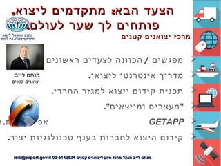 , :‫ליצוא‬ ‫מתקדמים‬ ‫הבא‬ ‫הצעד‬, :‫ליצוא‬ ‫מתקדמים‬ ‫הבא‬ ‫הצעד‬
.‫לעולם‬ ‫שער‬ ‫לך‬ ‫פותחים‬.‫לעולם‬ ‫שער‬ ‫לך‬ ‫פותחים‬
‫קטנים‬ ‫יצואנים‬ ‫מרכז‬‫קטנים‬ ‫יצואנים‬ ‫מרכז‬
. /‫ביצוא‬ ‫ראשונים‬ ‫לצעדים‬ ‫הכוונה‬ ‫מפגשים‬
.‫ליצואן‬ ‫אינטרנטי‬ ‫מדריך‬
.‫החרדי‬ ‫למגזר‬ ‫ייצוא‬ ‫קידום‬ ‫תכנית‬
." "‫ומייצאים‬ ‫מעצבים‬
GETAPP.‫אפליקציות‬‫ה‬
.‫יצור‬ ‫טכנולוגיות‬ ‫בענף‬ ‫לחברות‬ ‫היצוא‬ ‫קידום‬
‫קטנים‬ ‫ליצואנים‬ ‫סיוע‬ ‫מרכז‬ ‫מנהל‬ ‫לייב‬ ‫מנחם‬‫קטנים‬ ‫ליצואנים‬ ‫סיוע‬ ‫מרכז‬ ‫מנהל‬ ‫לייב‬ ‫מנחם‬03-514282403-5142824leib@export.gov.illeib@export.gov.il
‫לייב‬ ‫מנחם‬
‫קטנים‬ ‫יצואנים‬
 