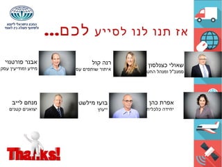 ‫לסייע‬ ‫לנו‬ ‫תנו‬ ‫אז‬...‫לכם‬
‫כצנלסון‬ ‫שאולי‬
‫החטיבה‬ ‫ומנהל‬ ‫סמנכ"ל‬
‫קול‬ ‫רנה‬
‫עסקיים‬ ‫שותפים‬ ‫איתור‬
‫פורטנוי‬ ‫אבנר‬
‫עסקי‬ ‫ומודיעין‬ ‫מידע‬
‫כהן‬ ‫אפרת‬
‫כלכלית‬ ‫יחידה‬
‫מילשטיין‬ ‫בועז‬
‫ייעוץ‬
‫לייב‬ ‫מנחם‬
‫קטנים‬ ‫יצואנים‬
 