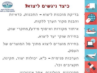 , –‫כדאיות‬ ‫התכנות‬ ‫ליצוא‬ ‫מוכנות‬ ‫בדיקת‬
.‫ללקוח‬ ‫הערך‬ ‫מקור‬ ‫והבנת‬
. /‫שוק‬ ‫מחקרי‬ ‫מידע‬ ‫ואיסוף‬ ‫מקורות‬ ‫איתור‬
.‫ליצוא‬ ‫יעד‬ ‫שוקי‬ ‫בחירת‬
‫של‬ ‫המוצרים‬ ‫סל‬ ‫מתוך‬ ‫ליצוא‬ ‫מוצרים‬ ‫בחירת‬
.‫העסק‬
, , , " –‫תקינה‬ ‫יצור‬ ‫יכולות‬ ‫א‬ ‫כ‬ ‫פנימית‬ ‫הערכות‬
.'‫וכו‬ ‫תקציבים‬

?‫ליצוא‬ ‫ניגשים‬ ‫כיצד‬?‫ליצוא‬ ‫ניגשים‬ ‫כיצד‬
 