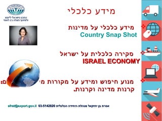 ‫כלכלי‬ ‫מידע‬
‫מדינות‬ ‫על‬ ‫כלכלי‬ ‫מידע‬‫מדינות‬ ‫על‬ ‫כלכלי‬ ‫מידע‬
Country Snap Shot
‫ישראל‬ ‫על‬ ‫כלכלית‬ ‫סקירה‬‫ישראל‬ ‫על‬ ‫כלכלית‬ ‫סקירה‬
ISRAEL ECONOMYISRAEL ECONOMY
:‫ומענקים‬ ‫מימון‬ ‫מקורות‬ ‫על‬ ‫ומידע‬ ‫חיפוש‬ ‫מנוע‬:‫ומענקים‬ ‫מימון‬ ‫מקורות‬ ‫על‬ ‫ומידע‬ ‫חיפוש‬ ‫מנוע‬
.‫וקרנות‬ ‫מדינה‬ ‫קרנות‬.‫וקרנות‬ ‫מדינה‬ ‫קרנות‬
‫הכלכלית‬ ‫היחידה‬ ‫מנהלת‬ ‫יחזקאל‬ ‫בן‬ ‫אפרת‬‫הכלכלית‬ ‫היחידה‬ ‫מנהלת‬ ‫יחזקאל‬ ‫בן‬ ‫אפרת‬03-514282003-5142820efrat@export.gov.ilefrat@export.gov.il
 