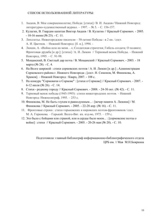 10
СПИСОК ИСПОЛЬЗОВАННОЙ ЛИТЕРАТУРЫ:
1. Авдеев, В. Мое совершеннолетие; Победа: [стихи] ⁄ В. И. Авдеев ⁄⁄ Нижний Новгород:
литературно-художественный журнал. – 1997. – № 5. – С. 156-157.
2. Кулагин, В. Гвардии капитан Виктор Авдеев / В. Кулагин // Красный Сормович. - 2005.
- 10-16 июня (№ 23). - С. 11.
3. Лихолетье. Нижегородские писатели – 50-летию Победы : в 2 кн. ⁄ сост.
А. И. Цветнов. – Нижний Новгород: [б. и.], 1994. -
4. Люкин, А. «Война шла на меня…»; Солдатская стратегия; Гибель солдата; О подвиге;
Фронтовая дружба [и др.]: [стихи] ⁄ А. И. Люкин // Терновый венок Победы. – Нижний
Новгород, 1995. – С. 91-98.
5. Мощанский, В. Светлый дар поэта / В. Мощанский // Красный Сормович. - 2003. - 18
марта (№ 28). - С. 4.
6. На Волге широкой : стихи сормовских поэтов / А. И. Люкин [и др.] ; Администрация
Сормовского района г. Нижнего Новгорода ; [сост. Н. Симонов, М. Финюкова, А.
Храмов]. – Нижний Новгород : Кварц, 2007. - 108 с.
7. На конкурс "Сормовичи о Сормове" : [стихи о Сормове] // Красный Сормович. - 2007. -
6-12 июля (№ 26). - С. 14.
8. Стихи - родному городу // Красный Сормович. - 2008. - 24-30 окт. (№ 42). - С. 11.
9. Терновый венок победы (1945-1995) : стихи нижегородских поэтов. – Нижний
Новгород: Нижполиграф, 1995. – 253 с.
10. Финюкова, М. Не быть глухим и равнодушным... : [вечер памяти А. Люкина] / М.
Финюкова // Красный Сормович. - 2005. - 22-28 апр. (№ 16). - С. 11.
11. Фронтовые строки : стихи горьковских и кировских поэтов-фронтовиков ⁄ сост.
М. А. Горюнова. – Горький: Волго-Вят. кн. изд-во, 1975. – 159 с.
12. Это было с бойцами или страной, или в сердце было моем... : [сормовские поэты о
войне] : стихи // Красный Сормович. - 2005. - 20-26 мая (№ 20). - С. 10.
Подготовила: главный библиограф информационно-библиографического отдела
ЦРБ им. 1 Мая М.Н.Бояркина
 