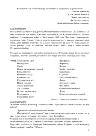 2
Выходит ЧТЕЦ (библиотекарь или читатель-подросток) и произносит:
«Бился я за Россию,
И, где холмик дымился,
Где нас пули косили,
Я с Россиею слился».
(Александр Люкин. Надпись на камне)
БИБЛИОТЕКАРЬ
Все дальше и дальше от нас, ребята, Великая Отечественная война. Она осталась в 20
веке, становится для вашего поколения легендарной, как Куликовская битва, Ледовое
побоище, Отечественная война с Наполеоном 1812 года. Как пишет нижегородец-
фронтовик Павел Дунаев: «Память людская недолговечна. У каждого поколения своя
жизнь, свои радости и заботы». Но в памяти человеческой 22 июня 1941 года осталось не
только роковой датой, но рубежом, началом отсчета долгих дней и ночей Великой
Отечественной войны.
Сегодня мы поговорим о той войне стихами поэтов Сормова, может быть, не самых
известных, но очень близких, потому что они живут или жили совсем рядом с нами.
ЧТЕЦ: Война шла на меня
Не стороной.
Я жил
Одним дыханьем со страной.
Я под прямую
Попадал наводку,
Срывала пуля
С головы пилотку,
И танк утюжил
Землю надо мной.
А я — живой.
Вставал из-под земли,
Отряхивался,
Снова шел в атаку.
В разрывах,
В грохоте,
В пыли,
Злой и голодный
Как собака.
С душою,
Раскаленной добела,
Я шел,
А ненависть вела.
В то время
Обездоленный войной,
Я жил
Одним дыханьем со страной.
Люкин А. "Война шла на меня не стороной..."
БИБЛИОТЕКАРЬ
Эти стихи написал Александр Иванович Люкин. Приходилось ли вам слышать это имя,
ребята?
"Крестьянский сын Воспитанник завода
И волею судеб, интеллигент"- так, с присущим ему лаконизмом и точностью, в
трех стихотворных строчках уместил поэт свою биографию.
Старший сын в многодетной крестьянской семье, главный помощник отца в
хозяйственных делах. В 15 лет после окончания семилетки уехал на заработки в
Горький из родного села Шковерка Княгининского района. На фронт солдат Александр
Люкин прибыл 5 декабря 1942 года.
 