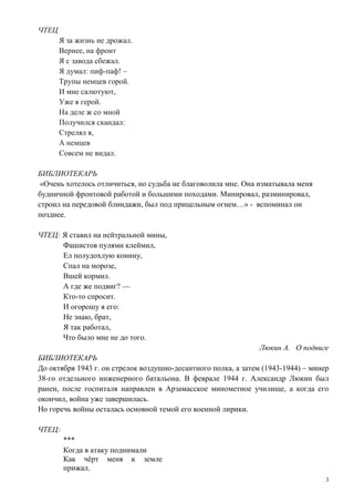 3
ЧТЕЦ
Я за жизнь не дрожал.
Вернее, на фронт
Я с завода сбежал.
Я думал: пиф-паф! –
Трупы немцев горой.
И мне салютуют,
Уже я герой.
На деле ж со мной
Получился скандал:
Стрелял я,
А немцев
Совсем не видал.
БИБЛИОТЕКАРЬ
«Очень хотелось отличиться, но судьба не благоволила мне. Она изматывала меня
будничной фронтовой работой и большими походами. Минировал, разминировал,
строил на передовой блиндажи, был под прицельным огнем…» - вспоминал он
позднее.
ЧТЕЦ: Я ставил на нейтральной мины,
Фашистов пулями клеймил,
Ел полудохлую конину,
Спал на морозе,
Вшей кормил.
А где же подвиг? —
Кто-то спросит.
И огорошу я его:
Не знаю, брат,
Я так работал,
Что было мне не до того.
Люкин А. О подвиге
БИБЛИОТЕКАРЬ
До октября 1943 г. он стрелок воздушно-десантного полка, а затем (1943-1944) – минер
38-го отдельного инженерного батальона. В феврале 1944 г. Александр Люкин был
ранен, после госпиталя направлен в Арзамасское минометное училище, а когда его
окончил, война уже завершилась.
Но горечь войны осталась основной темой его военной лирики.
ЧТЕЦ:
***
Когда в атаку поднимали
Как чёрт меня к земле
прижал.
 
