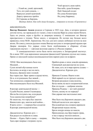 6
…Узнай же, узнай, прохожий,
Того, кто ушёл юнцом, —
Вернулся домой мужчиной.
Дорогу пришлось пройти
От Сормова до Берлина,
Чтоб зрелость свою найти.
Как небо, душа безмерна.
Идёт бывалый солдат
По улице Коминтерна
На улицу Баррикад.
Виктор Авдеев. Как небо душа безмерна… (отрывок из поэмы «Сормовичи»)
БИБЛИОТЕКАРЬ:
Виктор Иванович Авдеев родился в Сормове в 1923 году. Дом, в котором прошло
детство поэта, где зарождался его талант, стоял в поселке Варя на улице имени Печати.
Здесь он учился, играл в футбол за дворовую команду. С юношеских лет Виктор
пристрастился к чтению. Читал много, с интересом. Из поэзии ему больше всего
нравились стихи М.Ю. Лермонтова. Он стал для него самым любимым поэтом на всю
жизнь. По совету учителя русского языка Виктор поступил в литературный кружок при
Дворце пионеров. Его первые стихи были опубликованы в сборнике «Слово
горьковских внучат» — «Детская железная дорога» и «Рассказ моряка».
У семнадцатилетнего поэта была мечта поступить в Литературный институт.
Но в июне 1941 года вероломное нападение фашистской Германии спутало все планы.
Прямо со школьной скамьи восемнадцатилетним парнем ушел он на фронт.
ЧТЕЦ: Мне восемнадцать было под
Москвой…
Сухих ветвей обугленные плети
Болтались на ветру и все на свете,
Казалось, брошено вниз головой.
Был черен снег. Враг прямо в сердце метил,
Но я, и оглушенным, был живой…
Так начиналось совершеннолетье,
Мне восемнадцать было под Москвой.
В разгаре девятнадцатой весны —
Судьба России, камни Сталинграда.
Могли бы отступить мы, если рядом
Тела однополчан погребены?
Не знали мы, что город был закатом
Фашистских орд, закатом всей войны…
Я жить хотел — и верным был солдатом
В разгаре девятнадцатой весны.
Двадцатилетье. Курская дуга —
Как радуга из подвигов и славы.
Налево — Курск, Орёл в дыму — направо,
Здесь враг впервые «тиграми» пугал.
Прибита рожь к земле дождём кровавым,
Свинцовый дым распластан на лугах.
Не знаю, есть ли в мире крепче сплавы —
Двадцатилетье. Курская дуга.
Приказы Сталина. Ищите в них
Мой первый год из третьего десятка.
Ветрами раздувало плащ-палатку,
Встал вновь на место пограничный штык.
Как сто пудов — сапёрная лопатка.
Приказы Родины — вот мой дневник!
Хотите, назову их по порядку?
Они дороже мне настольных книг.
Мне было под Берлином двадцать два.
Победой шелестели дни апреля.
Последний раз под лезвием шрапнели
Подрезанная падала листва,
Брели понуро немцы по панели,
Приподнялась над бруствером трава,
и мы к параду чистили шинели…
Мне было под Берлином двадцать два.
 