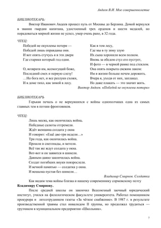 7
Авдеев В.И. Мое совершеннолетие
БИБЛИОТЕКАРЬ:
Виктор Иванович Авдеев прошел путь от Москвы до Берлина. Домой вернулся
в звании гвардии капитана, удостоенный трех орденов и шести медалей, но
порадоваться мирной жизни не успел, умер очень рано, в 32 года.
ЧТЕЦ:
Победой не окуплены потери —
Победой лишь оправданы они.
И вот опять стучусь я в эти двери
Где старики который год одни.
О, возврати им, всемогущий боже,
Последний смех и первую слезу!
…Но бога нет, и все разлуки схожи,
И в доме тихо, как зимой в лесу.
Как в том лесу,
Где мы в ту зиму злую
Их сына хоронили всем полком.
Вновь за обедом стул его пустует,
И фото — в черной рамке под стеклом.
Она опять покрыта свежим лаком:
Им в жизни больше нечем дорожить.
Вчера я, уходя от них, заплакал.
Но даже плакать — это значит жить.
Виктор Авдеев. «Победой не окуплены потери»
БИБЛИОТЕКАРЬ
Горькая печаль о не вернувшихся с войны однополчанах одна из самых
главных тем в поэзии фронтовиков.
ЧТЕЦ:
Лишь месяц, как окончилась война.
Победные салюты отгремели.
Ждёт женщина солдата у окна
И говорит: «Ещё две-три недели…»
Три года, как окончилась война.
Прошли и снегопады, и метели.
Всё так же ждут солдата у окна.
Вот-вот и он заявится в шинели.
Давным-давно закончилась война.
Солдат погибших внуки повзрослели.
И вечной памятью — солдатка у окна.
И вешалка пустая без шинели…
Владимир Смирнов. Солдатка
Как видим тема войны близка и нашему современнику сормовскому поэту
Владимиру Смирнову.
После средней школы он закончил Всесоюзный заочный юридический
институт, учился на филологическом факультете университета. Работал помощником
прокурора и литсотрудником газеты «За чёткое снабжение». В 1987 г. в результате
производственной травмы стал инвалидом II группы, но продолжал трудиться —
грузчиком в муниципальном предприятии «Школьник».
 