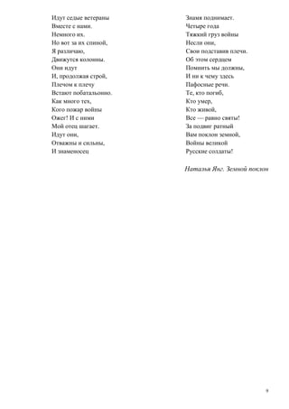 9
Идут седые ветераны
Вместе с нами.
Немного их.
Но вот за их спиной,
Я различаю,
Движутся колонны.
Они идут
И, продолжая строй,
Плечом к плечу
Встают побатальонно.
Как много тех,
Кого пожар войны
Ожег! И с ними
Мой отец шагает.
Идут они,
Отважны и сильны,
И знаменосец
Знамя поднимает.
Четыре года
Тяжкий груз войны
Несли они,
Свои подставив плечи.
Об этом сердцем
Помнить мы должны,
И ни к чему здесь
Пафосные речи.
Те, кто погиб,
Кто умер,
Кто живой,
Все — равно святы!
За подвиг ратный
Вам поклон земной,
Войны великой
Русские солдаты!
Наталья Янг. Земной поклон
 