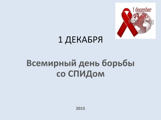 1 ДЕКАБРЯ
Всемирный день борьбы
со СПИДом
2015
 