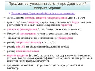  Законом про Державний бюджет визначаються:
загальна сума доходів, видатків та кредитування ДБ (ЗФ і СФ)
граничний обсяг дефіциту (профіциту), державного боргу на кінець
року, граничний обсяг надання державних гарантій;
доходи та фінансування ДБ за бюджетною класифікацією;
бюджетні призначення головним розпорядникам коштів,
бюджетні призначення міжбюджетних трансфертів;
розмір оборотного залишку коштів ДБ;
розмір min ЗП на відповідний бюджетний період;
розмір прожиткового min;
перелік кредитів (позик), що залучаються державою від іноземних
держав, банків і міжнародних фінансових організацій для реалізації
інвестиційних програм (проектів),
додаткові положення, що регламентують процес виконання
бюджету.
Предмет регулювання закону про Державний
бюджет України
 