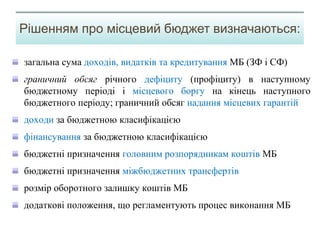 загальна сума доходів, видатків та кредитування МБ (ЗФ і СФ)
граничний обсяг річного дефіциту (профіциту) в наступному
бюджетному періоді і місцевого боргу на кінець наступного
бюджетного періоду; граничний обсяг надання місцевих гарантій
доходи за бюджетною класифікацією
фінансування за бюджетною класифікацією
бюджетні призначення головним розпорядникам коштів МБ
бюджетні призначення міжбюджетних трансфертів
розмір оборотного залишку коштів МБ
додаткові положення, що регламентують процес виконання МБ
Рішенням про місцевий бюджет визначаються:
 