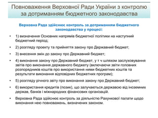 Верховна Рада здійснює контроль за дотриманням бюджетного
законодавства у процесі:
• 1) визначення Основних напрямів бюджетної політики на наступний
бюджетний період;
• 2) розгляду проекту та прийняття закону про Державний бюджет;
• 3) внесення змін до закону про Державний бюджет;
• 4) виконання закону про Державний бюджет, у т ч шляхом заслуховування
звітів про виконання державного бюджету (включаючи звіти головних
розпорядників коштів про використання ними бюджетних коштів та
результати виконання відповідних бюджетних програм);
• 5) розгляду річного звіту про виконання закону про Державний бюджет;
• 6) використання кредитів (позик), що залучаються державою від іноземних
держав, банків і міжнародних фінансових організацій.
• Верховна Рада здійснює контроль за діяльністю Рахункової палати щодо
виконання нею повноважень, визначених законом.
Повноваження Верховної Ради України з контролю
за дотриманням бюджетного законодавства
 