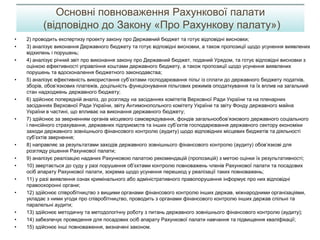 • 2) проводить експертизу проекту закону про Державний бюджет та готує відповідні висновки;
• 3) аналізує виконання Державного бюджету та готує відповідні висновки, а також пропозиції щодо усунення виявлених
відхилень і порушень;
• 4) аналізує річний звіт про виконання закону про Державний бюджет, поданий Урядом, та готує відповідні висновки з
оцінкою ефективності управління коштами державного бюджету, а також пропозиції щодо усунення виявлених
порушень та вдосконалення бюджетного законодавства;
• 5) аналізує ефективність використання суб’єктами господарювання пільг із сплати до державного бюджету податків,
зборів, обов’язкових платежів, доцільність функціонування пільгових режимів оподаткування та їх вплив на загальний
стан надходжень державного бюджету;
• 6) здійснює попередній аналіз, до розгляду на засіданнях комітетів Верховної Ради України та на пленарних
засіданнях Верховної Ради України, звіту Антимонопольного комітету України та звіту Фонду державного майна
України в частині, що впливає на виконання державного бюджету;
• 7) здійснює за зверненням органів місцевого самоврядування, фондів загальнообов’язкового державного соціального
і пенсійного страхування, державних підприємств та інших суб’єктів господарювання державного сектору економіки
заходи державного зовнішнього фінансового контролю (аудиту) щодо відповідних місцевих бюджетів та діяльності
суб’єктів звернення;
• 8) направляє за результатами заходів державного зовнішнього фінансового контролю (аудиту) обов’язкові для
розгляду рішення Рахункової палати;
• 9) аналізує реалізацію наданих Рахунковою палатою рекомендацій (пропозицій) з метою оцінки їх результативності;
• 10) звертається до суду у разі порушення об’єктами контролю повноважень членів Рахункової палати та посадових
осіб апарату Рахункової палати, зокрема щодо усунення перешкод у реалізації таких повноважень;
• 11) у разі виявлення ознак кримінального або адміністративного правопорушення інформує про них відповідні
правоохоронні органи;
• 12) здійснює співробітництво з вищими органами фінансового контролю інших держав, міжнародними організаціями,
укладає з ними угоди про співробітництво, проводить з органами фінансового контролю інших держав спільні та
паралельні аудити;
• 13) здійснює методичну та методологічну роботу з питань державного зовнішнього фінансового контролю (аудиту);
• 14) забезпечує проведення для посадових осіб апарату Рахункової палати навчання та підвищення кваліфікації;
• 15) здійснює інші повноваження, визначені законом.
Основні повноваження Рахункової палати
(відповідно до Закону «Про Рахункову палату»)
 