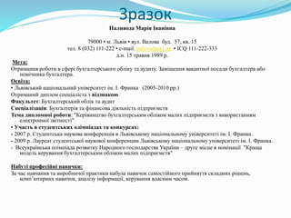 Зразок
Паливода Марія Іванівна
79000 ▪ м. Львів ▪ вул. Валова буд. 57, кв. 15
тел. 8 (032) 111-222 ▪ e-mail: palyvoda@i.ua ▪ ICQ 111-222-333
д.н. 15 травня 1989 р.
Мета:
Отримання роботи в сфері бухгалтерського обліку та аудиту. Заміщення вакантної посади бухгалтера або
помічника бухгалтера.
Освіта:
▪ Львівський національний університет ім. І. Франка (2005-2010 рр.)
Отриманий диплом спеціаліста з відзнакою
Факультет: Бухгалтерський облік та аудит
Спеціалізація: Бухгалтерія та фінансова діяльність підприємств
Тема дипломної роботи: "Керівництво бухгалтерським обліком малих підприємств з використанням
електронної звітності"
▪ Участь в студентських олімпіадах та конкурсах:
- 2007 р. Студентська наукова конференція в Львівському національному університеті ім. І. Франка .
- 2009 р. Лауреат студентської наукової конференции Львівському національному університеті ім. І. Франка.
- Всеукраїнська олімпіада розвитку Народного господарства України – друге місце в номінації "Краща
модель керування бухгалтерським обліком малих підприємств"
Набуті професійні навички:
За час навчання та виробничої практики набула навичок самостійного прийняття складних рішень,
комп’ютерних навичок, аналізу інформації, керування власним часом.
 