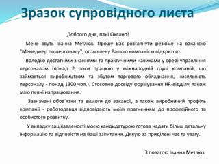 Зразок супровідного листа
Доброго дня, пані Оксано!
Мене звуть Іванна Метлюх. Прошу Вас розглянути резюме на вакансію
"Менеджер по персоналу", оголошену Вашою компанією відкритою.
Володію достатніми знаннями та практичними навиками у сфері управління
персоналом (понад 2 роки працюю у міжнародній групі компаній, що
займається виробництвом та збутом торгового обладнання, чисельність
персоналу - понад 1300 чол.). Стосовно досвіду формування HR-відділу, також
маю певні напрацювання.
Зазначені обов'язки та вимоги до вакансії, а також виробничий профіль
компанії - роботодавця відповідають моїм прагненням до професійного та
особистого розвитку.
У випадку зацікавленості моєю кандидатурою готова надати більш детальну
інформацію та відповісти на Ваші запитання. Дякую за приділені час та увагу.
З повагою Іванна Метлюх
 