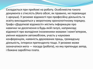 Складається при прийомі на роботу. Особливістю такого
документа є стислість (його обсяг, як правило, не перевищує
1 аркуша). У резюме відомості про професійну діяльність та
освіту викладаються у зворотному хронологічному порядку.
Графа «Додаткові відомості» містить інформацію про
навички чи досягнення в будь-якій галузі, наприклад:
відомості про володіння іноземними мовами і комп'ютером,
уміння керувати автомобілем, участь у наукових
конференціях, наявність друкованих праць, громадську
діяльність, інтереси претендента тощо. У резюме може
зазначатися мета — посада (робота), на яку претендує автор,
і бажана заробітна плата.
 