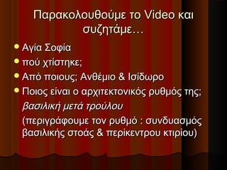 Παρακολουθούμε τοΠαρακολουθούμε το VideoVideo καικαι
συζητάμε…συζητάμε…
Αγία ΣοφίαΑγία Σοφία
πού χτίστηκε;πού χτίστηκε;
Από ποιους; Ανθέμιο & ΙσίδωροΑπό ποιους; Ανθέμιο & Ισίδωρο
Ποιος είναι ο αρχιτεκτονικός ρυθμός της;Ποιος είναι ο αρχιτεκτονικός ρυθμός της;
βασιλική μετά τρούλουβασιλική μετά τρούλου
(περιγράφουμε τον ρυθμό : συνδυασμός(περιγράφουμε τον ρυθμό : συνδυασμός
βασιλικής στοάς & περίκεντρου κτιρίου)βασιλικής στοάς & περίκεντρου κτιρίου)
 