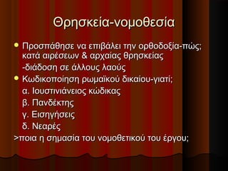 Θρησκεία-νομοθεσίαΘρησκεία-νομοθεσία
 Προσπάθησε να επιβάλει την ορθοδοξία-πώς;Προσπάθησε να επιβάλει την ορθοδοξία-πώς;
κατά αιρέσεων & αρχαίας θρησκείαςκατά αιρέσεων & αρχαίας θρησκείας
-διάδοση σε άλλους λαούς-διάδοση σε άλλους λαούς
 Κωδικοποίηση ρωμαϊκού δικαίου-γιατί;Κωδικοποίηση ρωμαϊκού δικαίου-γιατί;
α. Ιουστινιάνειος κώδικαςα. Ιουστινιάνειος κώδικας
β. Πανδέκτηςβ. Πανδέκτης
γ. Εισηγήσειςγ. Εισηγήσεις
δ. Νεαρέςδ. Νεαρές
>ποια η σημασία του νομοθετικού του έργου;>ποια η σημασία του νομοθετικού του έργου;
 