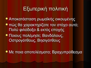 Εξωτερική πολιτικήΕξωτερική πολιτική
Αποκατάσταση ρωμαϊκής οικουμένηςΑποκατάσταση ρωμαϊκής οικουμένης
πώς θα χαρακτηρίζατε τον στόχο αυτό;πώς θα χαρακτηρίζατε τον στόχο αυτό;
Πολύ φιλόδοξο & εκτός εποχήςΠολύ φιλόδοξο & εκτός εποχής
Ποιους πολέμησε; Βανδάλους,Ποιους πολέμησε; Βανδάλους,
Οστρογότθους, ΒησιγότθουςΟστρογότθους, Βησιγότθους
Με ποια αποτελέσματα; ΒραχυπρόθεσμαΜε ποια αποτελέσματα; Βραχυπρόθεσμα
 