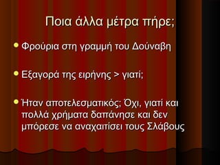 Ποια άλλα μέτρα πήρε;Ποια άλλα μέτρα πήρε;
Φρούρια στη γραμμή του ΔούναβηΦρούρια στη γραμμή του Δούναβη
Εξαγορά της ειρήνης > γιατί;Εξαγορά της ειρήνης > γιατί;
Ήταν αποτελεσματικός; Όχι, γιατί καιΉταν αποτελεσματικός; Όχι, γιατί και
πολλά χρήματα δαπάνησε και δενπολλά χρήματα δαπάνησε και δεν
μπόρεσε να αναχαιτίσει τους Σλάβουςμπόρεσε να αναχαιτίσει τους Σλάβους
 