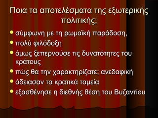 Ποια τα αποτελέσματα της εξωτερικήςΠοια τα αποτελέσματα της εξωτερικής
πολιτικής;πολιτικής;
σύμφωνη με τη ρωμαϊκή παράδοση,σύμφωνη με τη ρωμαϊκή παράδοση,
πολύ φιλόδοξηπολύ φιλόδοξη
όμως ξεπερνούσε τις δυνατότητες τουόμως ξεπερνούσε τις δυνατότητες του
κράτουςκράτους
πώς θα την χαρακτηρίζατε; ανεδαφικήπώς θα την χαρακτηρίζατε; ανεδαφική
άδειασαν τα κρατικά ταμείαάδειασαν τα κρατικά ταμεία
εξασθένησε η διεθνής θέση του Βυζαντίουεξασθένησε η διεθνής θέση του Βυζαντίου
 