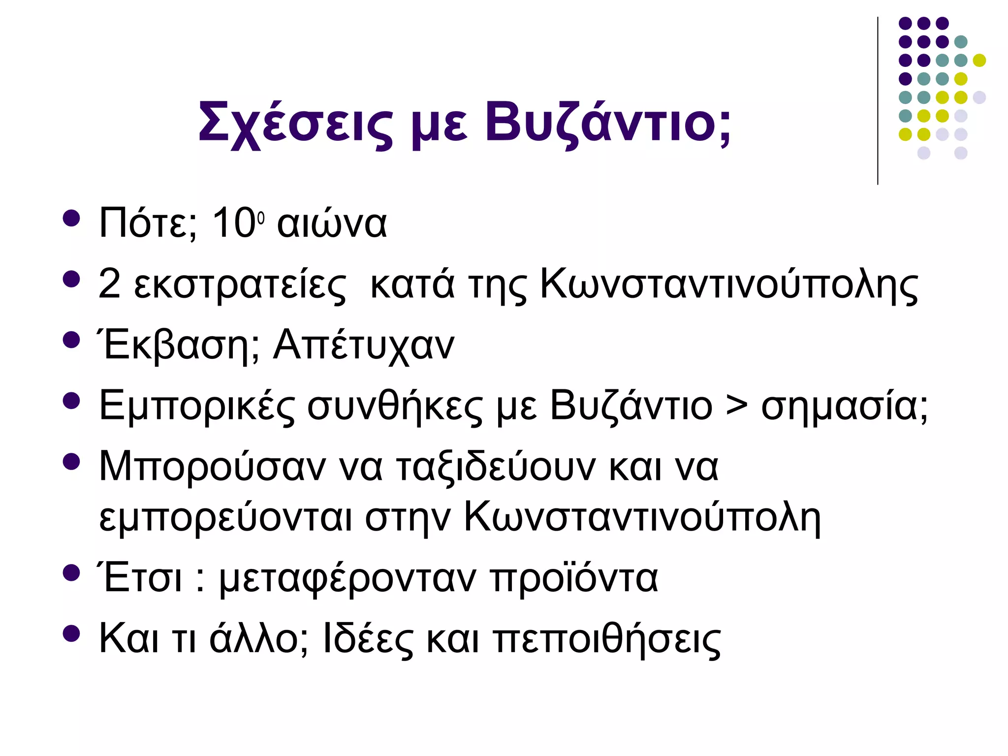 Σχέσεις με Βυζάντιο;
 Πότε; 10ο
αιώνα
 2 εκστρατείες κατά της Κωνσταντινούπολης
 Έκβαση; Απέτυχαν
 Εμπορικές συνθήκες με Βυζάντιο > σημασία;
 Μπορούσαν να ταξιδεύουν και να
εμπορεύονται στην Κωνσταντινούπολη
 Έτσι : μεταφέρονταν προϊόντα
 Και τι άλλο; Ιδέες και πεποιθήσεις
 