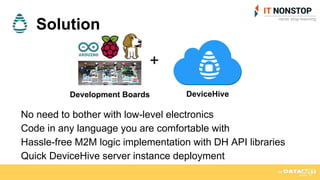 Solution
No need to bother with low-level electronics
Code in any language you are comfortable with
Hassle-free M2M logic implementation with DH API libraries
Quick DeviceHive server instance deployment
DeviceHive
+
Development Boards
 
