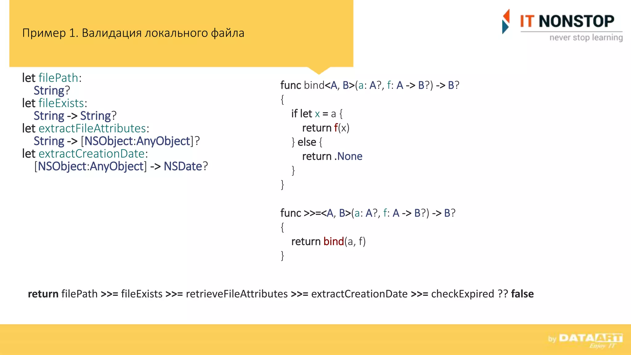 Пример 1. Валидация локального файла
let filePath:
String?
let fileExists:
String -> String?
let extractFileAttributes:
String -> [NSObject:AnyObject]?
let extractCreationDate:
[NSObject:AnyObject] -> NSDate?
func bind<A, B>(a: A?, f: A -> B?) -> B?
{
if let x = a {
return f(x)
} else {
return .None
}
}
func >>=<A, B>(a: A?, f: A -> B?) -> B?
{
return bind(a, f)
}
return filePath >>= fileExists >>= retrieveFileAttributes >>= extractCreationDate >>= checkExpired ?? false
 