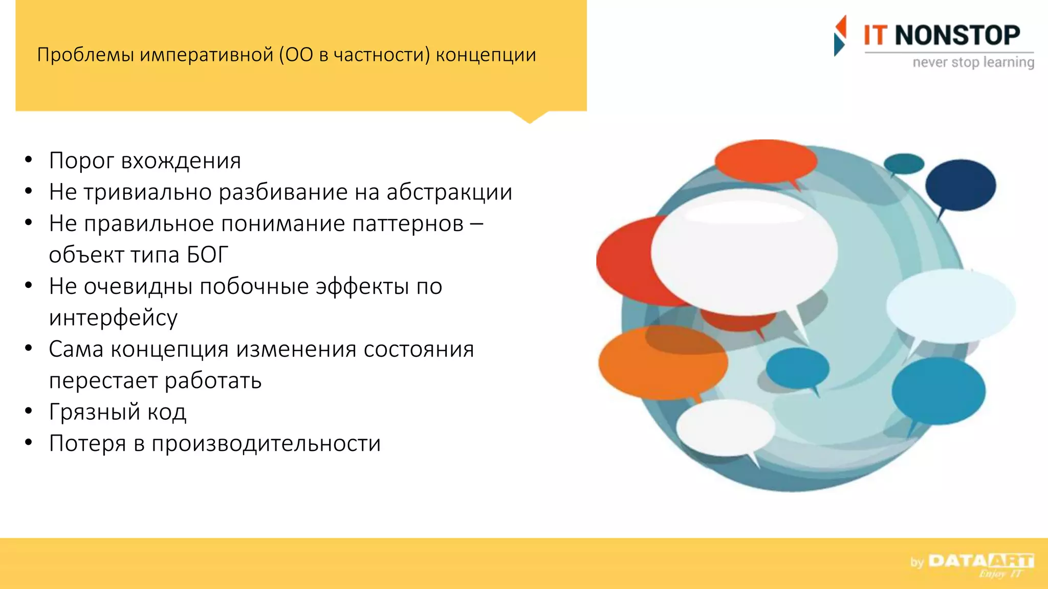Проблемы императивной (ОО в частности) концепции
• Порог вхождения
• Не тривиально разбивание на абстракции
• Не правильное понимание паттернов –
объект типа БОГ
• Не очевидны побочные эффекты по
интерфейсу
• Сама концепция изменения состояния
перестает работать
• Грязный код
• Потеря в производительности
 