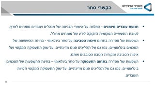 ‫סחר‬ ‫הקשרי‬
16
‫תנועת‬‫עובדים‬‫מיומנים‬-‫המלצה‬‫מומחים‬ ‫ועובדים‬ ‫מנהלים‬ ‫של‬ ‫הכניסה‬ ‫אישורי‬ ‫על‬‫לארץ‬,
‫מחו‬ ‫מומחים‬ ‫של‬ ‫לידע‬ ‫הזקוקה‬ ‫המקומית‬ ‫התעשייה‬ ‫לטובת‬"‫ל‬.
‫השפעות‬‫בתחום‬ ‫אסדרה‬ ‫של‬‫הסביבה‬ ‫איכות‬‫סחר‬ ‫על‬‫בינלאומי‬-‫בחינת‬‫של‬ ‫ההשפעות‬
‫בינלאומיים‬ ‫הסכמים‬,‫מדינתיים‬ ‫פנים‬ ‫תהליכים‬ ‫של‬ ‫גם‬ ‫כמו‬,‫ועל‬ ‫המקומי‬ ‫התעסוקה‬ ‫שוק‬ ‫על‬
‫אותנו‬ ‫הסובבים‬ ‫הטבע‬ ‫ומקורות‬ ‫הסביבה‬ ‫איכות‬.
‫השפעות‬‫אסדרה‬ ‫של‬‫התעסוקה‬ ‫בתחום‬‫סחר‬ ‫על‬‫בינלאומי‬–‫ההשפעות‬ ‫בחינת‬‫הסכמים‬ ‫של‬
‫בינלאומיים‬,‫מדינתיים‬ ‫פנים‬ ‫תהליכים‬ ‫של‬ ‫גם‬ ‫כמו‬,‫על‬‫וזכויות‬ ‫המקומי‬ ‫התעסוקה‬ ‫שוק‬
‫העובדים‬.
 