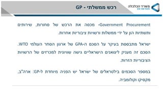 Government Procurement-‫מכסה‬‫את‬‫הרכש‬‫של‬‫סחורות‬,‫שירותים‬
‫ותשתיות‬‫הון‬‫על‬‫ידי‬‫ממשלות‬‫ורשויות‬‫ציבוריות‬‫אחרות‬.
‫ישראל‬‫מתבססת‬‫בעיקר‬‫על‬‫הסכם‬‫ה‬-GPA‫של‬‫ארגון‬‫הסחר‬‫העולמי‬WTO.
‫הסכם‬‫זה‬‫מעניק‬‫ליצואנים‬‫הישראליים‬‫גישה‬‫שוויונית‬‫למכרזים‬‫של‬‫הרשויות‬
‫הציבוריות‬‫הזרות‬.
‫במספר‬‫הסכמים‬‫בילטראלים‬‫של‬‫ישראל‬‫יש‬‫הפניה‬‫מיוחדת‬‫ל‬-GP:‫ארה‬"‫ב‬,
‫מקסיקו‬‫וקולומביה‬.
GP ‫ממשלתי‬ ‫רכש‬-
 
