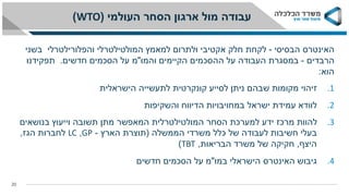 ‫העולמי‬ ‫הסחר‬ ‫ארגון‬ ‫מול‬ ‫עבודה‬(WTO)
20
‫הבסיסי‬ ‫האינטרס‬-‫המולטילטרלי‬ ‫למאמץ‬ ‫ולתרום‬ ‫אקטיבי‬ ‫חלק‬ ‫לקחת‬‫והפלורילטרלי‬‫בשני‬
‫הרבדים‬-‫והמו‬ ‫הקיימים‬ ‫ההסכמים‬ ‫על‬ ‫העבודה‬ ‫במסגרת‬"‫חדשים‬ ‫הסכמים‬ ‫על‬ ‫מ‬.‫תפקידנו‬
‫הוא‬:
.1‫הישראלית‬ ‫לתעשייה‬ ‫קונקרטית‬ ‫לסייע‬ ‫ניתן‬ ‫שבהם‬ ‫מקומות‬ ‫זיהוי‬
.2‫והשקיפות‬ ‫הדיווח‬ ‫במחויבויות‬ ‫ישראל‬ ‫עמידת‬ ‫לוודא‬
.3‫בנושאים‬ ‫וייעוץ‬ ‫תשובה‬ ‫מתן‬ ‫המאפשר‬ ‫המולטילטרלית‬ ‫הסחר‬ ‫למערכת‬ ‫ידע‬ ‫מרכז‬ ‫להוות‬
‫הממשלה‬ ‫משרדי‬ ‫כלל‬ ‫של‬ ‫לעבודה‬ ‫חשיבות‬ ‫בעלי‬(‫הארץ‬ ‫תוצרת‬-GP,LC‫הגז‬ ‫לחברות‬,
‫היצף‬,‫הבריאות‬ ‫משרד‬ ‫של‬ ‫חקיקה‬,TBT)
.4‫במו‬ ‫הישראלי‬ ‫האינטרס‬ ‫גיבוש‬"‫חדשים‬ ‫הסכמים‬ ‫על‬ ‫מ‬
 