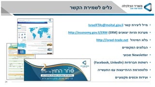 •‫קשר‬ ‫ליצירת‬ ‫מייל‬IsraelFTAs@moital.gov.il
•‫יצואנים‬ ‫פניות‬ ‫מערכת‬(ERM)economy.gov.il/ERMhttp://
•‫בלוג‬‫המינהל‬trade.net-israelhttp://
•‫המקומיים‬ ‫הבלוגים‬
•Newsletter‫שבועי‬
•‫חברתיות‬ ‫רשתות‬(Facebook, LinkedIn)
•‫התעשייה‬ ‫עם‬ ‫ההתייעצות‬ ‫פלטפורמת‬
•‫מקצועיים‬ ‫וכנסים‬ ‫ועידות‬
‫הקשר‬ ‫לשמירת‬ ‫כלים‬
24
 