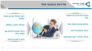 ‫סחר‬ ‫והסכמי‬ ‫מדיניות‬
5
‫מו‬ ‫וניהול‬ ‫יזום‬"‫הסכמי‬ ‫על‬ ‫מ‬
‫סחר‬
‫תחזוק‬‫סחר‬ ‫הסכמי‬ ‫ועדכון‬
‫טיפול‬‫בחסמים‬‫לייצוא‬
‫שיפור‬‫ייבוא‬ ‫תהליכי‬‫ושקיפותם‬
‫הסחר‬ ‫בארגון‬ ‫ישראל‬ ‫ייצוג‬
‫העולמי‬
‫פעילות‬‫ב‬ ‫רחבה‬-OECD
‫ניהול‬‫עם‬ ‫כלכליות‬ ‫ועדות‬
‫שותפי‬‫סחר‬
‫שירותים‬ ‫בייצוא‬ ‫סיוע‬
 