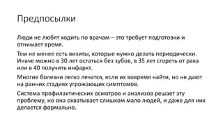 Предпосылки
Люди не любят ходить по врачам – это страшно, требует
подготовки и отнимает время.
Тем не менее есть визиты, которые нужно делать. Иначе можно в
30 лет остаться без зубов, в 35 лет сгореть от рака или в 40
получить инфаркт.
Многие болезни легко лечатся, если их вовремя найти, но не дают
на ранних стадиях угрожающих симптомов.
Система профилактических осмотров и анализов решает эту
проблему, но зачем людям идти на осмотр, если они чувствуют
себя хорошо?
 