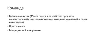 Команда
• Бизнес-аналитик (15 лет опыта в разработке проектов,
финансовое и бизнес-планирование, создание компаний и поиск
инвесторов)
• Программист (4 года опыта в разработке мобильных
приложений)
• Медицинский консультант (5 лет работы в неотложной медицине)
 