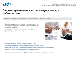 Задачи страхования и его преимущества для
работодателя
3
НЕОБХОДИМОСТЬ ЗАЩИТЫ ДЛЯ ЖУРНАЛИСТОВ
ОТ НЕСЧАСТНЫХ СЛУЧАЕВ ПРИ ВЫПОЛНЕНИИ ЗАДАНИЙ РЕДАКЦИИ
 снизить издержки, т. к. выплаты сотрудникам и их
семьям по страховым случаям будет производить
страховая компания*
 повысить престижность и авторитет работодателя
 усилить лояльность персонала
Страхование сотрудников от несчастных случаев позволит Редакциям СМИ:
 Страховые взносы и выплаты не облагаются НДФЛ
 Страховые премии не облагаются взносами в ПФР, ФСС, ФОМС
 Взносы по договорам страхования от несчастных случаев включаются в расходы
на оплату труда, уменьшая базу для налога на прибыль
* ВСК ежедневно выплачивает гражданам РФ ~ 3 млн. руб. по полисам страхования от Несчастных случаев
 